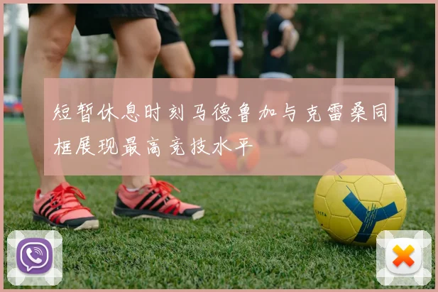 短暂休息时刻马德鲁加与克雷桑同框展现最高竞技水平