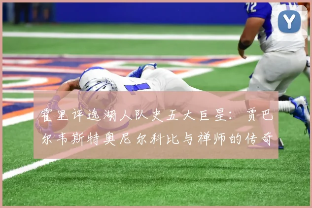 霍里评选湖人队史五大巨星：贾巴尔韦斯特奥尼尔科比与禅师的传奇之路