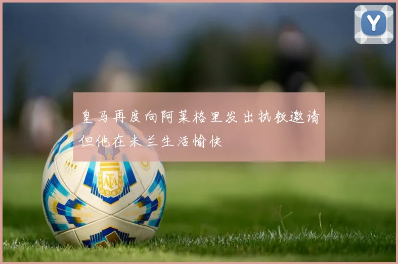 皇马再度向阿莱格里发出执教邀请但他在米兰生活愉快