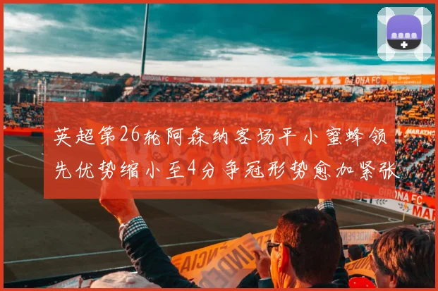 英超第26轮阿森纳客场平小蜜蜂领先优势缩小至4分争冠形势愈加紧张