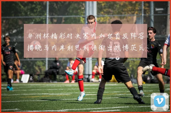 非洲杯精彩对决塞内加尔首发阵容揭晓马内库利巴利领衔出战博茨瓦纳