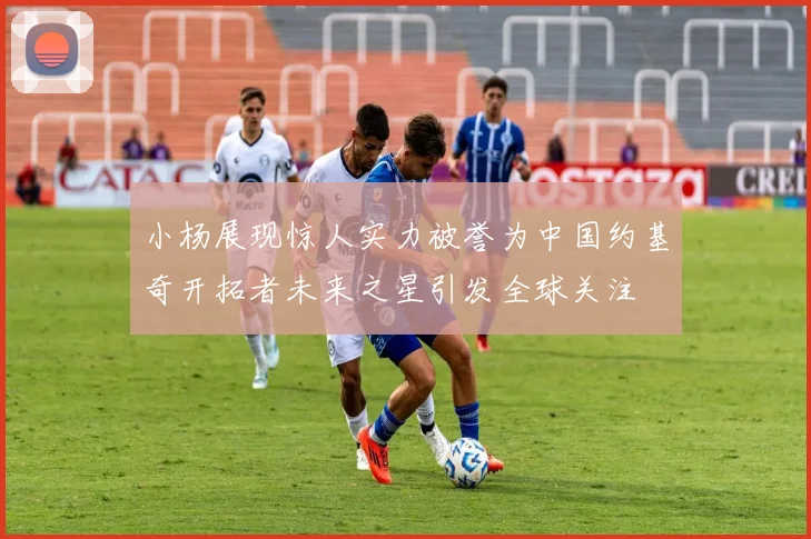 小杨展现惊人实力被誉为中国约基奇开拓者未来之星引发全球关注