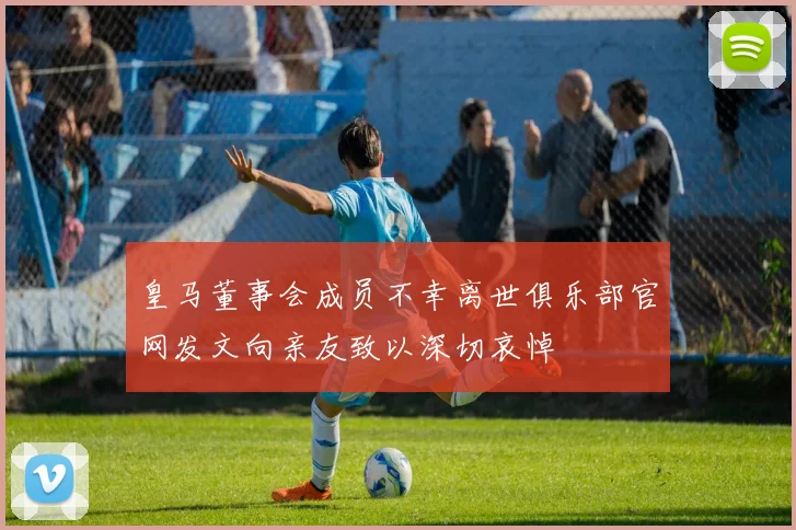皇马董事会成员不幸离世俱乐部官网发文向亲友致以深切哀悼