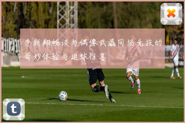 李新翔畅谈与偶像武磊同场竞技的奇妙体验与进球惊喜