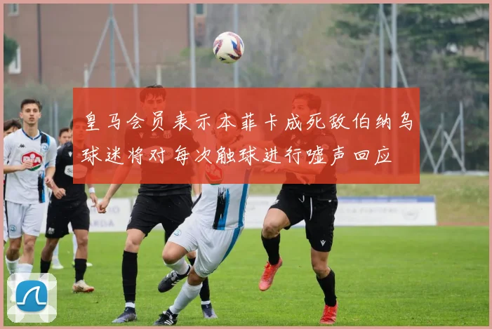 皇马会员表示本菲卡成死敌伯纳乌球迷将对每次触球进行嘘声回应