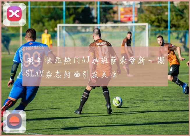 明年状元热门AJ迪班萨荣登新一期SLAM杂志封面引发关注