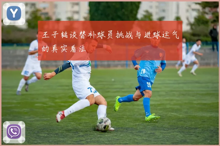王子铭谈替补球员挑战与进球运气的真实看法