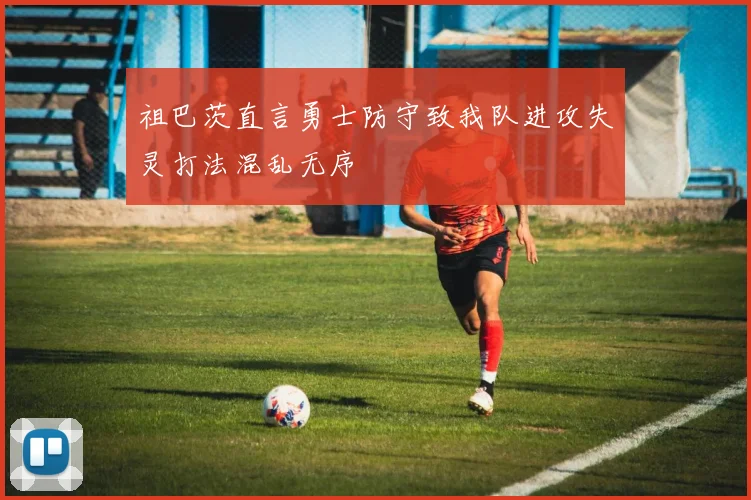 祖巴茨直言勇士防守致我队进攻失灵打法混乱无序
