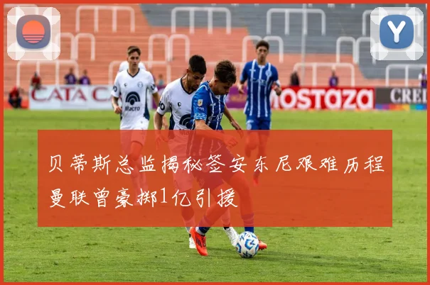 贝蒂斯总监揭秘签安东尼艰难历程曼联曾豪掷1亿引援