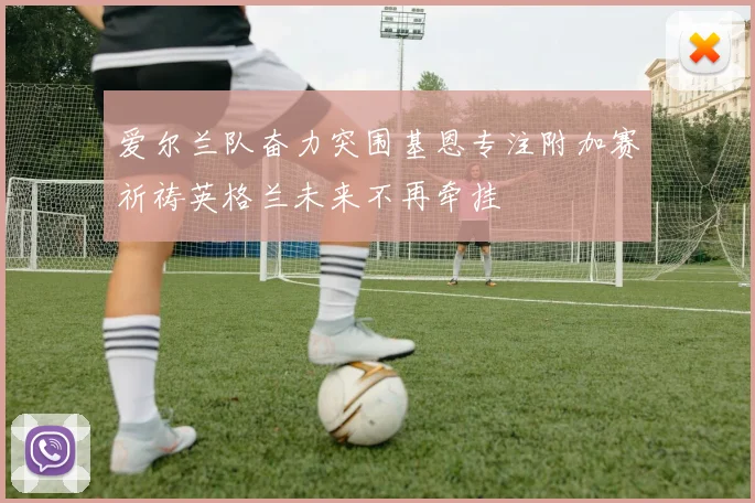 爱尔兰队奋力突围基恩专注附加赛祈祷英格兰未来不再牵挂