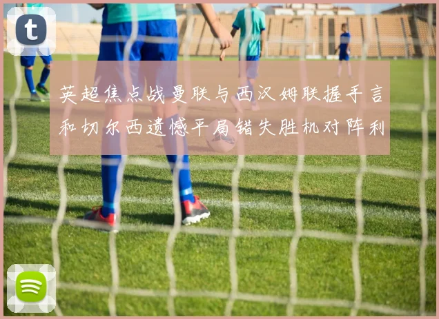 英超焦点战曼联与西汉姆联握手言和切尔西遗憾平局错失胜机对阵利兹联