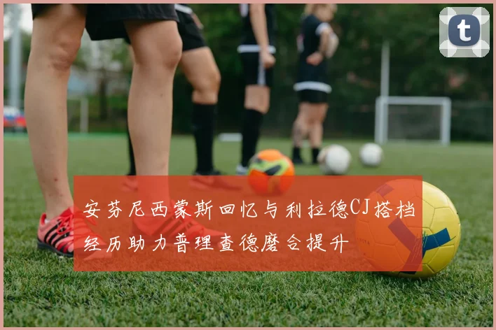 安芬尼西蒙斯回忆与利拉德CJ搭档经历助力普理查德磨合提升