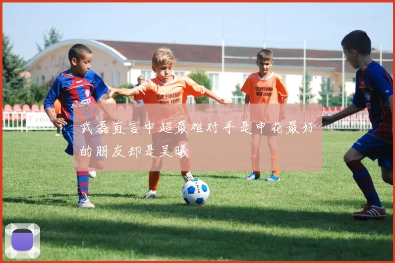 武磊直言中超最难对手是申花最好的朋友却是吴曦